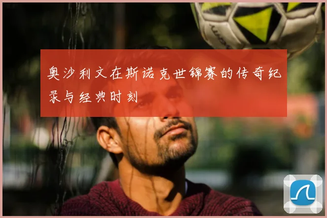 奥沙利文在斯诺克世锦赛的传奇纪录与经典时刻