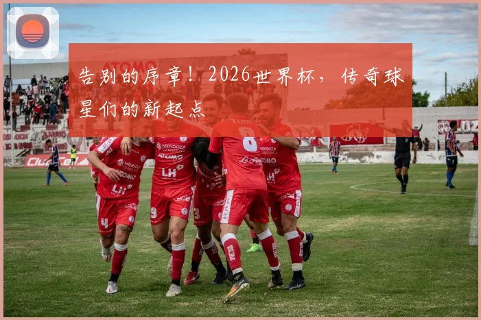 告别的序章!2026世界杯,传奇球星们的新起点