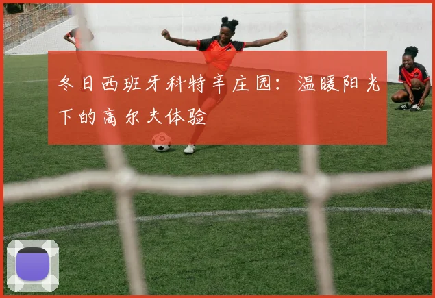 冬日西班牙科特辛庄园：温暖阳光下的高尔夫体验