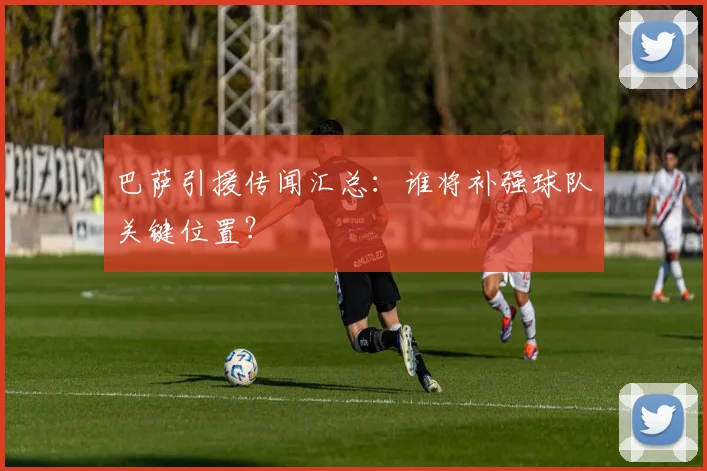 巴萨引援传闻汇总:谁将补强球队关键位置?