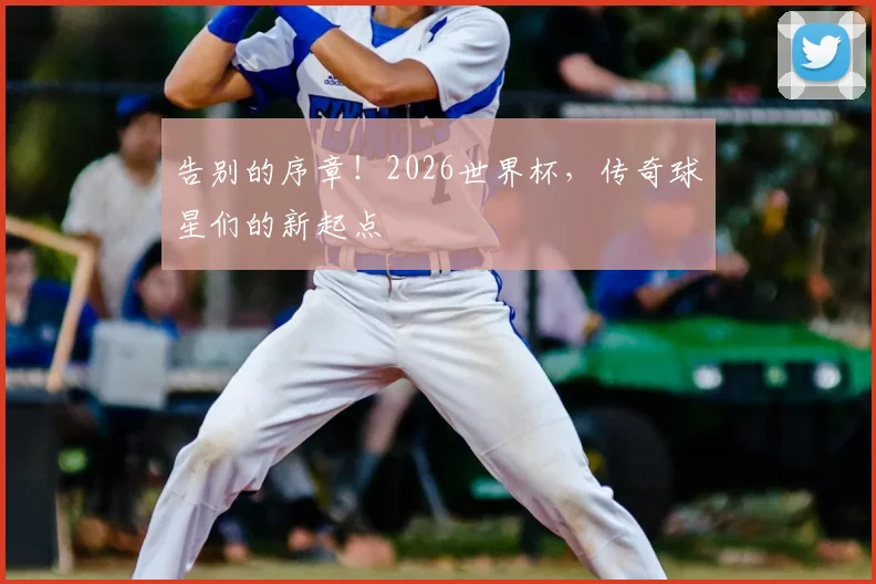 告别的序章！2026世界杯，传奇球星们的新起点