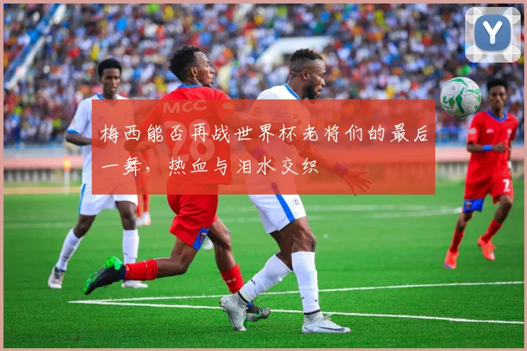 梅西能否再战世界杯老将们的最后一舞，热血与泪水交织