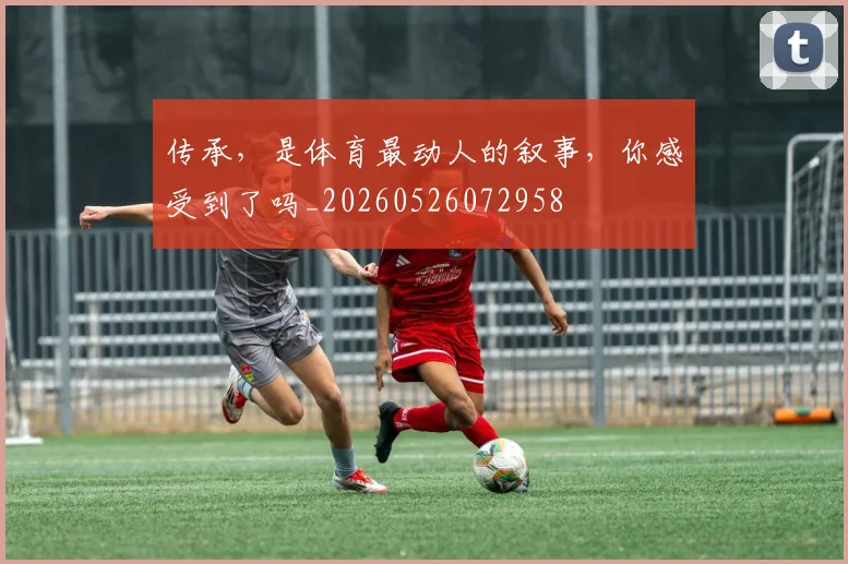 传承,是体育最动人的叙事,你感受到了吗_20260526072958