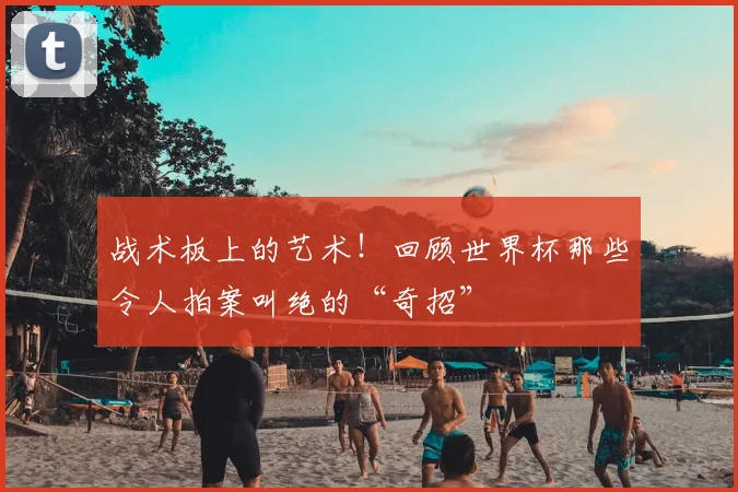 战术板上的艺术！回顾世界杯那些令人拍案叫绝的“奇招”