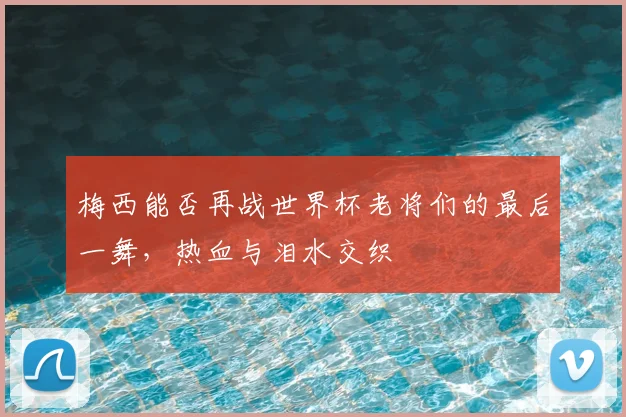 梅西能否再战世界杯老将们的最后一舞，热血与泪水交织