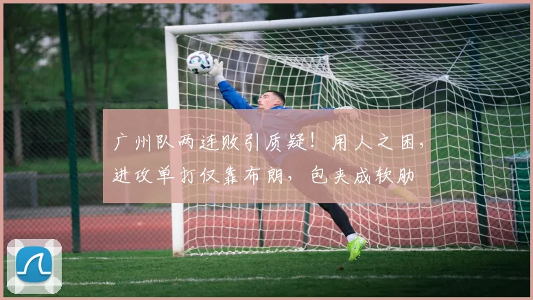广州队两连败引质疑!用人之困,进攻单打仅靠布朗,包夹成软肋