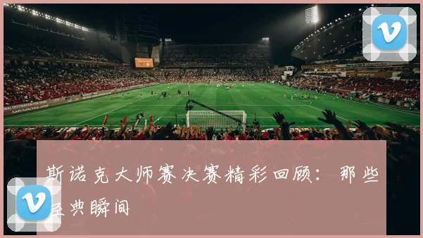 斯诺克大师赛决赛精彩回顾：那些经典瞬间