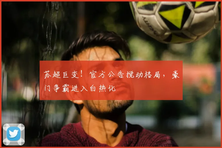 苏超巨变！官方公告搅动格局，豪门争霸进入白热化