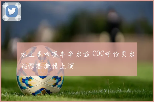 冰上奏响赛车华尔兹 COC呼伦贝尔站预赛激情上演